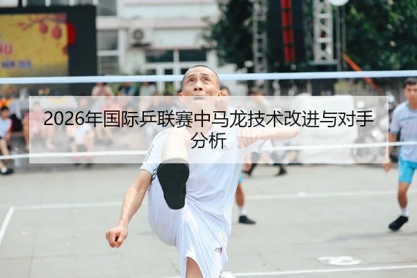 2026年国际乒联赛中马龙技术改进与对手分析