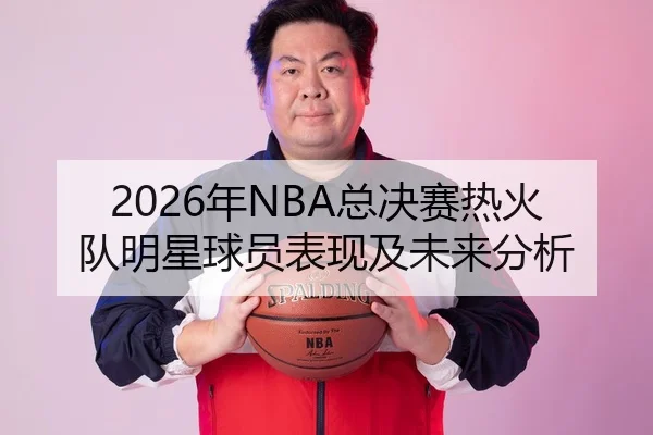 2026年NBA总决赛热火队明星球员表现及未来分析