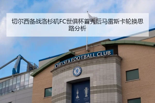 切尔西备战洛杉矶FC世俱杯首秀后马雷斯卡轮换思路分析