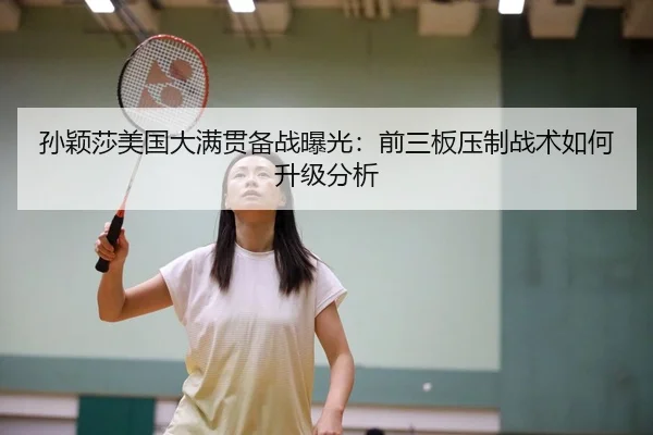 孙颖莎美国大满贯备战曝光：前三板压制战术如何升级分析
