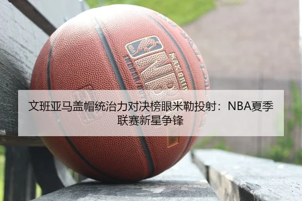 文班亚马盖帽统治力对决榜眼米勒投射：NBA夏季联赛新星争锋