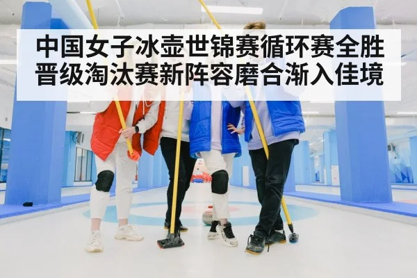 中国女子冰壶世锦赛循环赛全胜晋级淘汰赛新阵容磨合渐入佳境