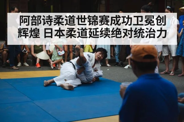 阿部诗柔道世锦赛成功卫冕创辉煌 日本柔道延续绝对统治力