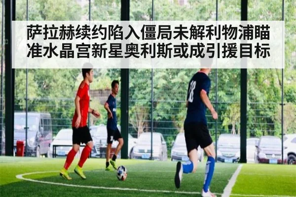萨拉赫续约陷入僵局未解利物浦瞄准水晶宫新星奥利斯或成引援目标