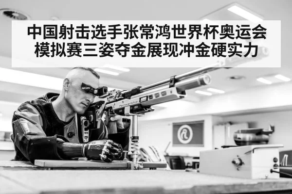 中国射击选手张常鸿世界杯奥运会模拟赛三姿夺金展现冲金硬实力