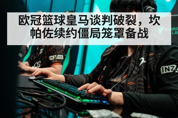 欧冠篮球皇马谈判破裂,坎帕佐续约僵局笼罩备战