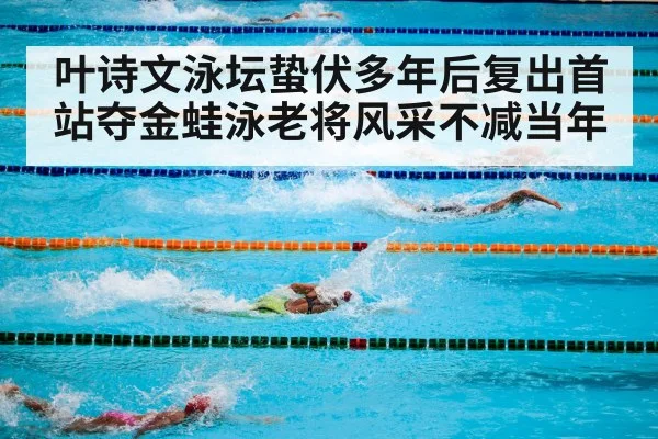 叶诗文泳坛蛰伏多年后复出首站夺金蛙泳老将风采不减当年
